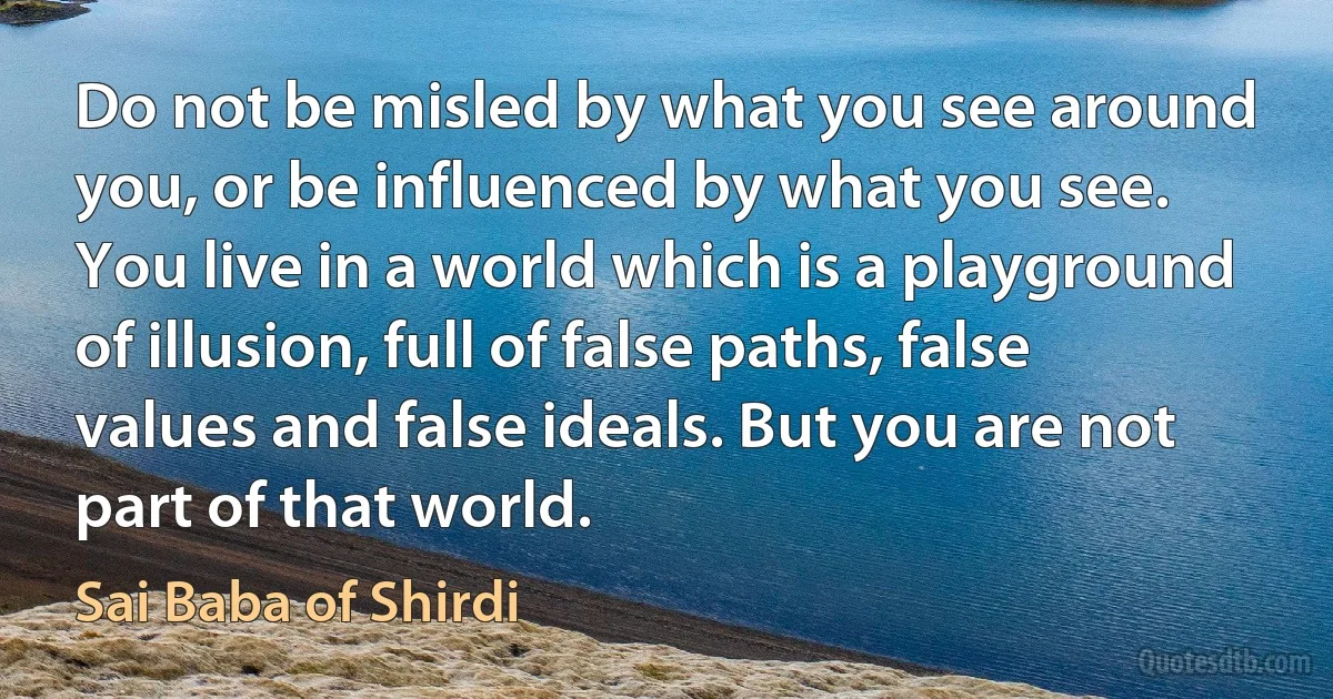 Do not be misled by what you see around you, or be influenced by what you see. You live in a world which is a playground of illusion, full of false paths, false values and false ideals. But you are not part of that world. (Sai Baba of Shirdi)