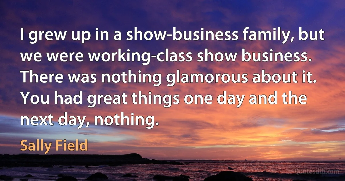 I grew up in a show-business family, but we were working-class show business. There was nothing glamorous about it. You had great things one day and the next day, nothing. (Sally Field)