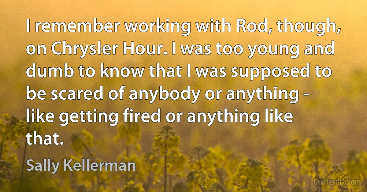 I remember working with Rod, though, on Chrysler Hour. I was too young and dumb to know that I was supposed to be scared of anybody or anything - like getting fired or anything like that. (Sally Kellerman)