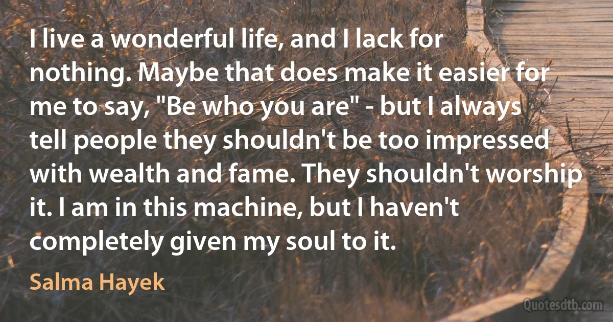 I live a wonderful life, and I lack for nothing. Maybe that does make it easier for me to say, "Be who you are" - but I always tell people they shouldn't be too impressed with wealth and fame. They shouldn't worship it. I am in this machine, but I haven't completely given my soul to it. (Salma Hayek)