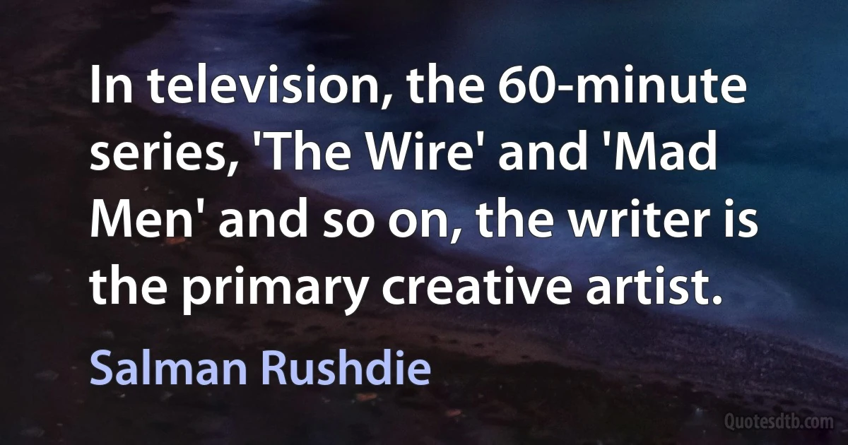 In television, the 60-minute series, 'The Wire' and 'Mad Men' and so on, the writer is the primary creative artist. (Salman Rushdie)