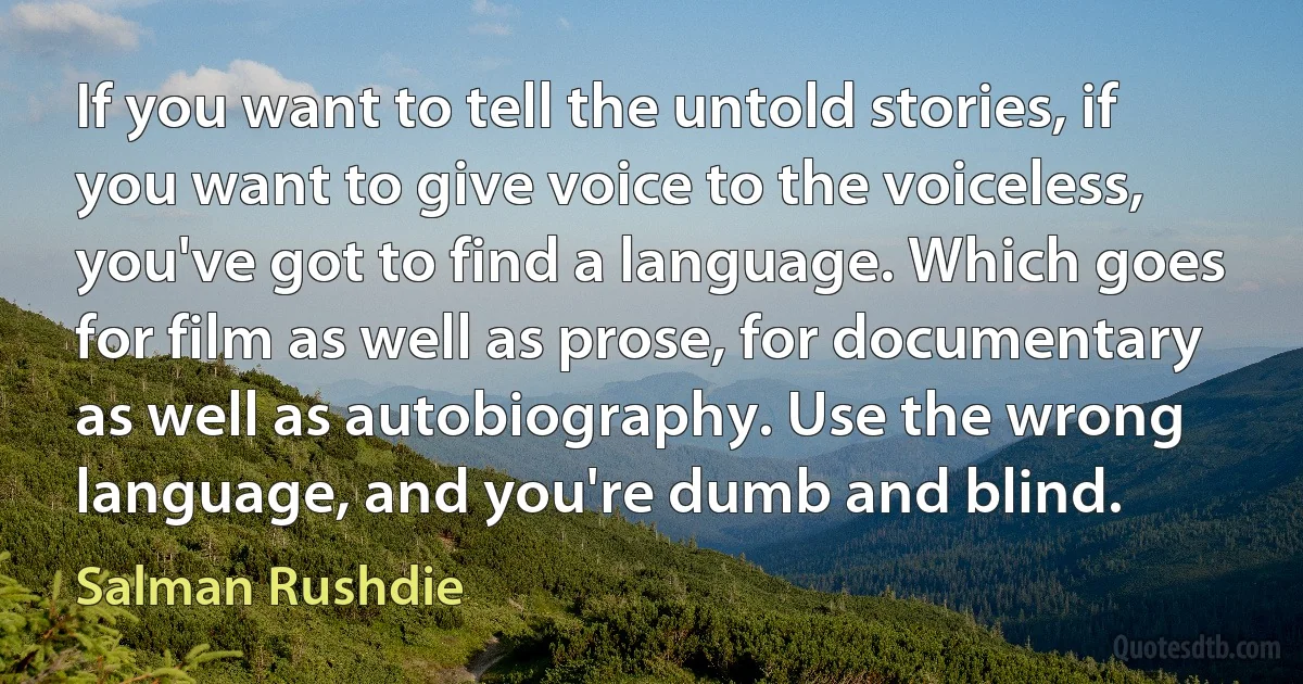 If you want to tell the untold stories, if you want to give voice to the voiceless, you've got to find a language. Which goes for film as well as prose, for documentary as well as autobiography. Use the wrong language, and you're dumb and blind. (Salman Rushdie)