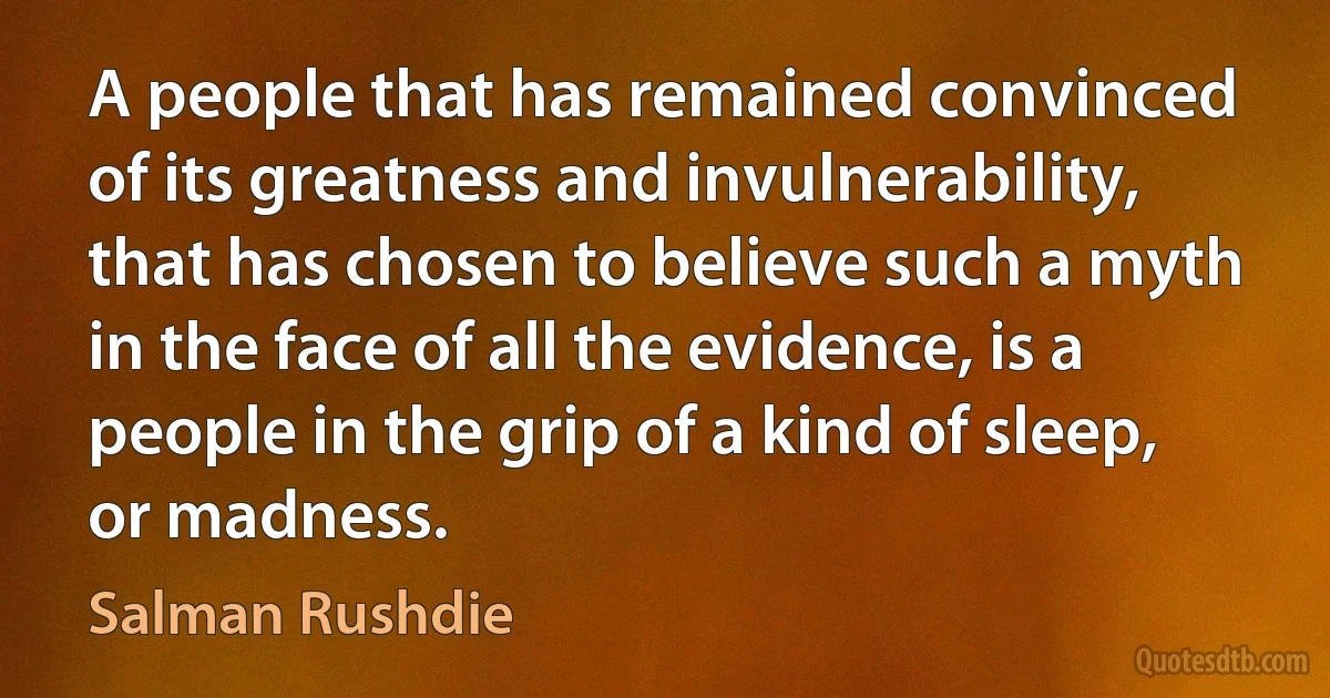 A people that has remained convinced of its greatness and invulnerability, that has chosen to believe such a myth in the face of all the evidence, is a people in the grip of a kind of sleep, or madness. (Salman Rushdie)