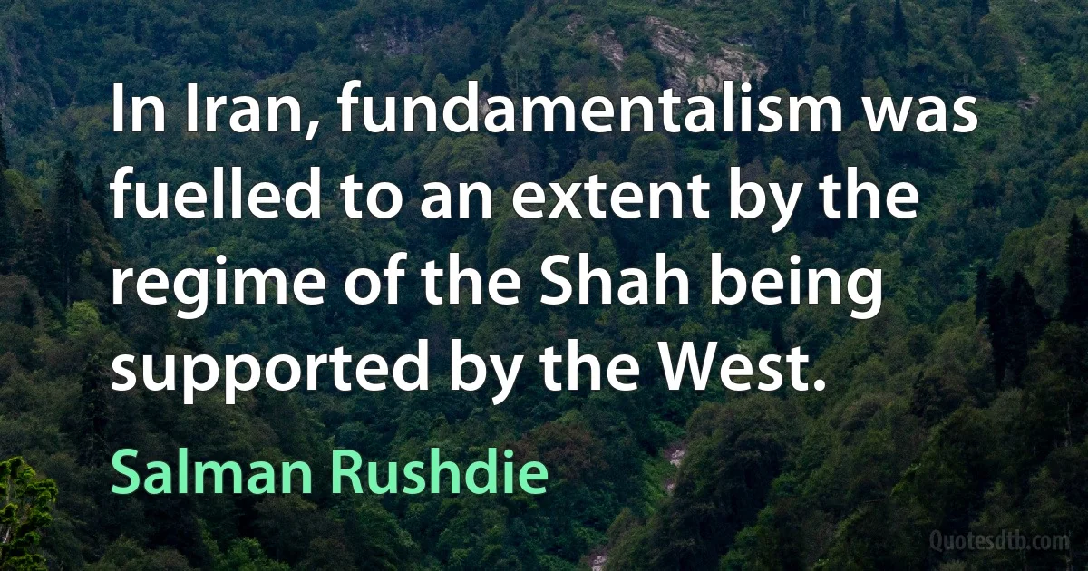 In Iran, fundamentalism was fuelled to an extent by the regime of the Shah being supported by the West. (Salman Rushdie)