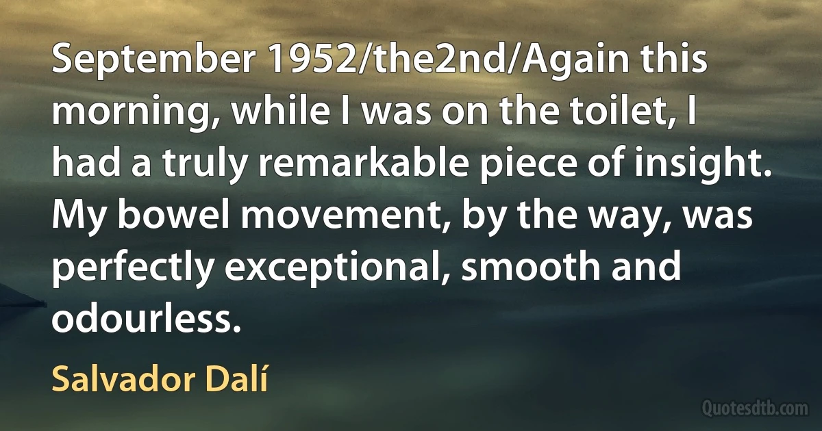 September 1952/the2nd/Again this morning, while I was on the toilet, I had a truly remarkable piece of insight. My bowel movement, by the way, was perfectly exceptional, smooth and odourless. (Salvador Dalí)