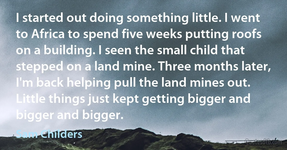 I started out doing something little. I went to Africa to spend five weeks putting roofs on a building. I seen the small child that stepped on a land mine. Three months later, I'm back helping pull the land mines out. Little things just kept getting bigger and bigger and bigger. (Sam Childers)