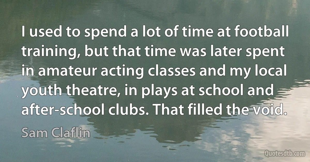 I used to spend a lot of time at football training, but that time was later spent in amateur acting classes and my local youth theatre, in plays at school and after-school clubs. That filled the void. (Sam Claflin)