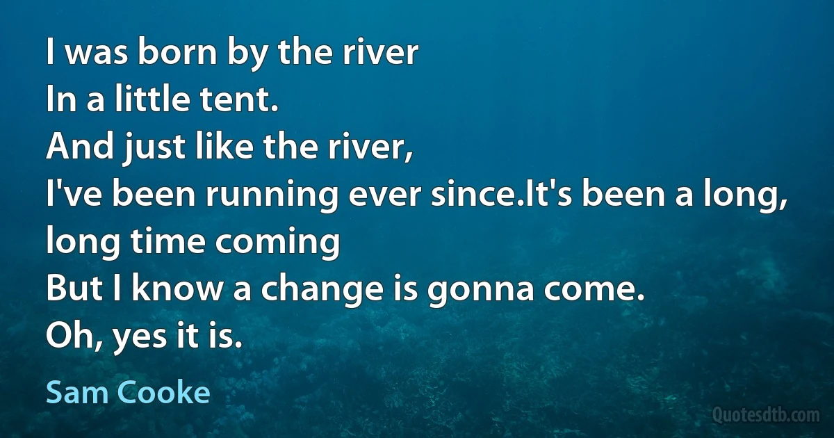 I was born by the river
In a little tent.
And just like the river,
I've been running ever since.It's been a long, long time coming
But I know a change is gonna come.
Oh, yes it is. (Sam Cooke)