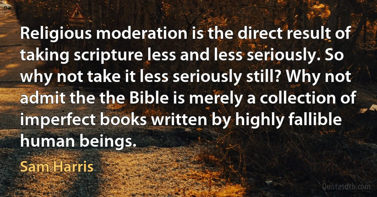 Religious moderation is the direct result of taking scripture less and less seriously. So why not take it less seriously still? Why not admit the the Bible is merely a collection of imperfect books written by highly fallible human beings. (Sam Harris)