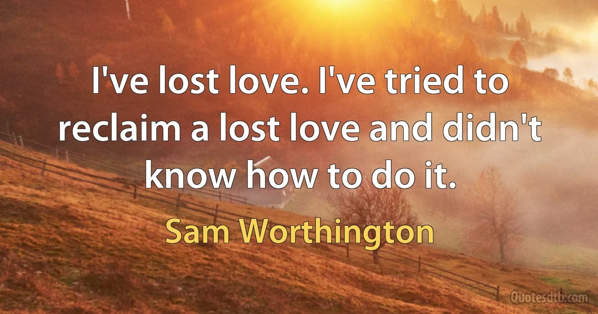 I've lost love. I've tried to reclaim a lost love and didn't know how to do it. (Sam Worthington)