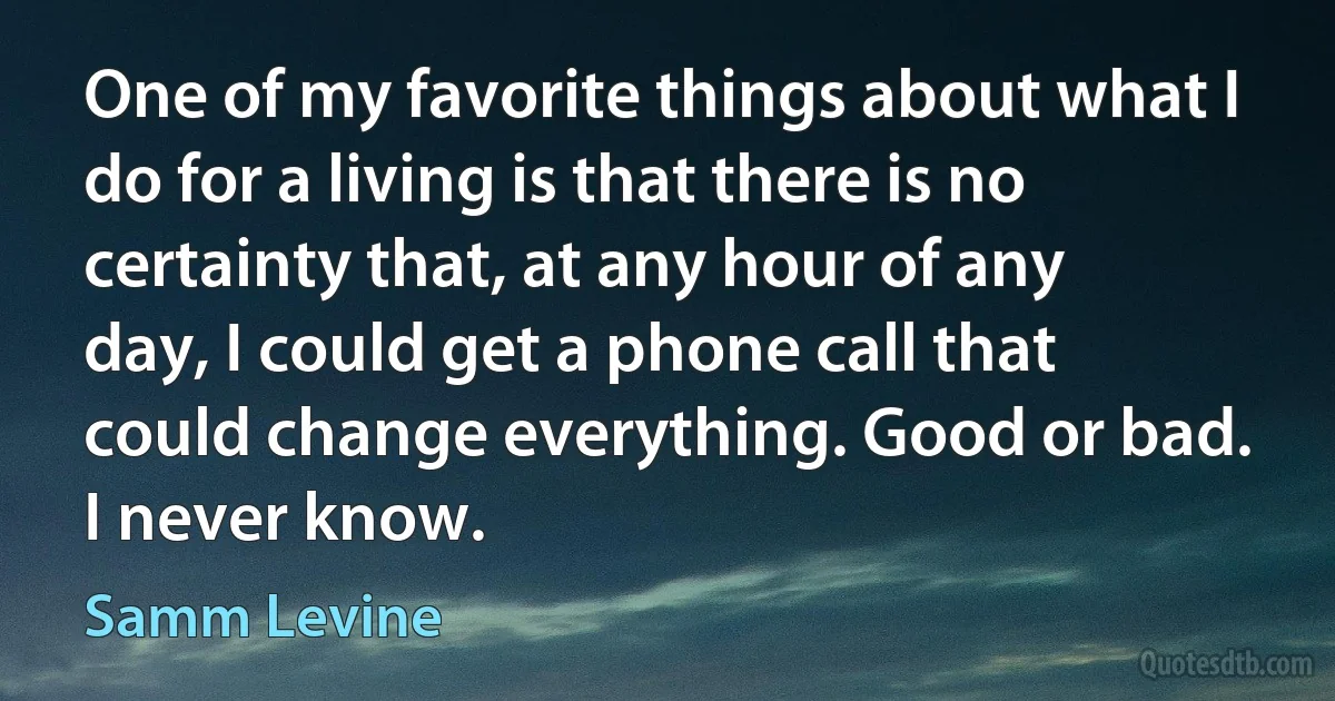 One of my favorite things about what I do for a living is that there is no certainty that, at any hour of any day, I could get a phone call that could change everything. Good or bad. I never know. (Samm Levine)