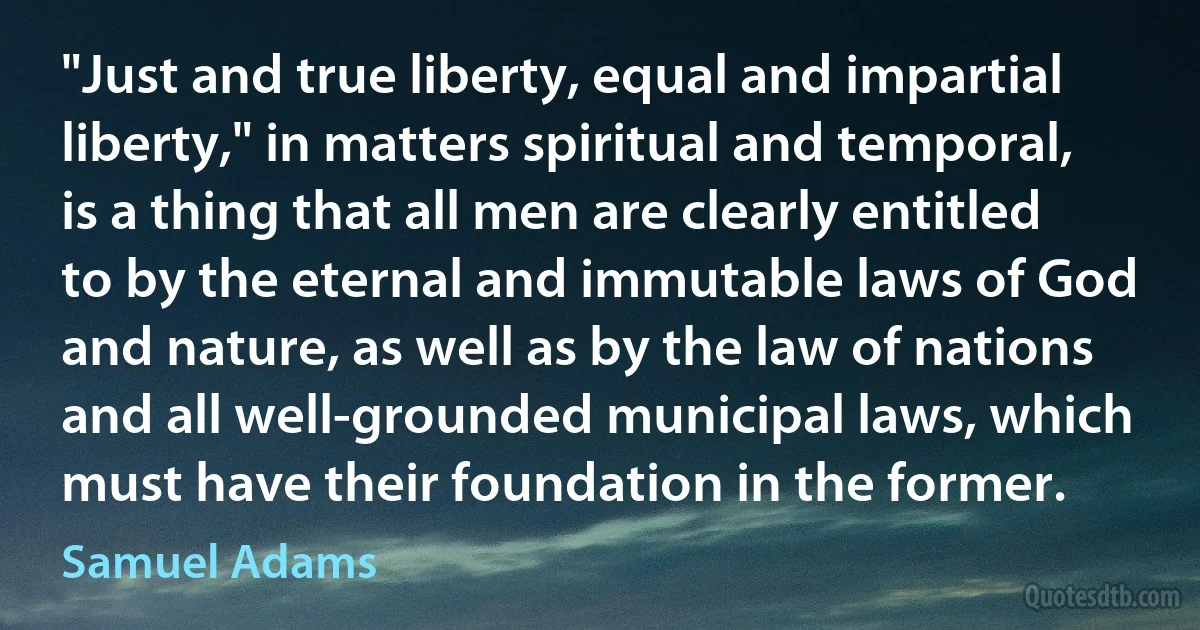 "Just and true liberty, equal and impartial liberty," in matters spiritual and temporal, is a thing that all men are clearly entitled to by the eternal and immutable laws of God and nature, as well as by the law of nations and all well-grounded municipal laws, which must have their foundation in the former. (Samuel Adams)