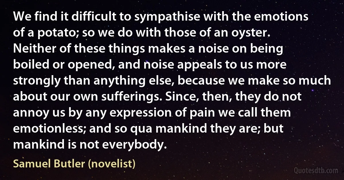 We find it difficult to sympathise with the emotions of a potato; so we do with those of an oyster. Neither of these things makes a noise on being boiled or opened, and noise appeals to us more strongly than anything else, because we make so much about our own sufferings. Since, then, they do not annoy us by any expression of pain we call them emotionless; and so qua mankind they are; but mankind is not everybody. (Samuel Butler (novelist))