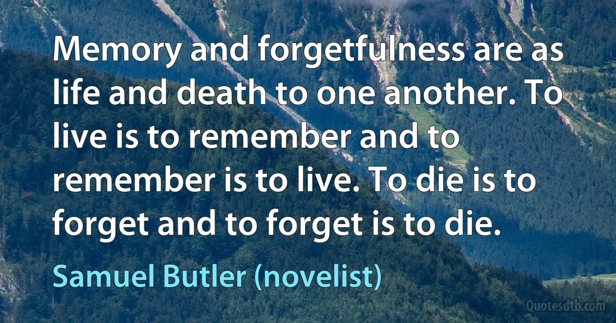 Memory and forgetfulness are as life and death to one another. To live is to remember and to remember is to live. To die is to forget and to forget is to die. (Samuel Butler (novelist))