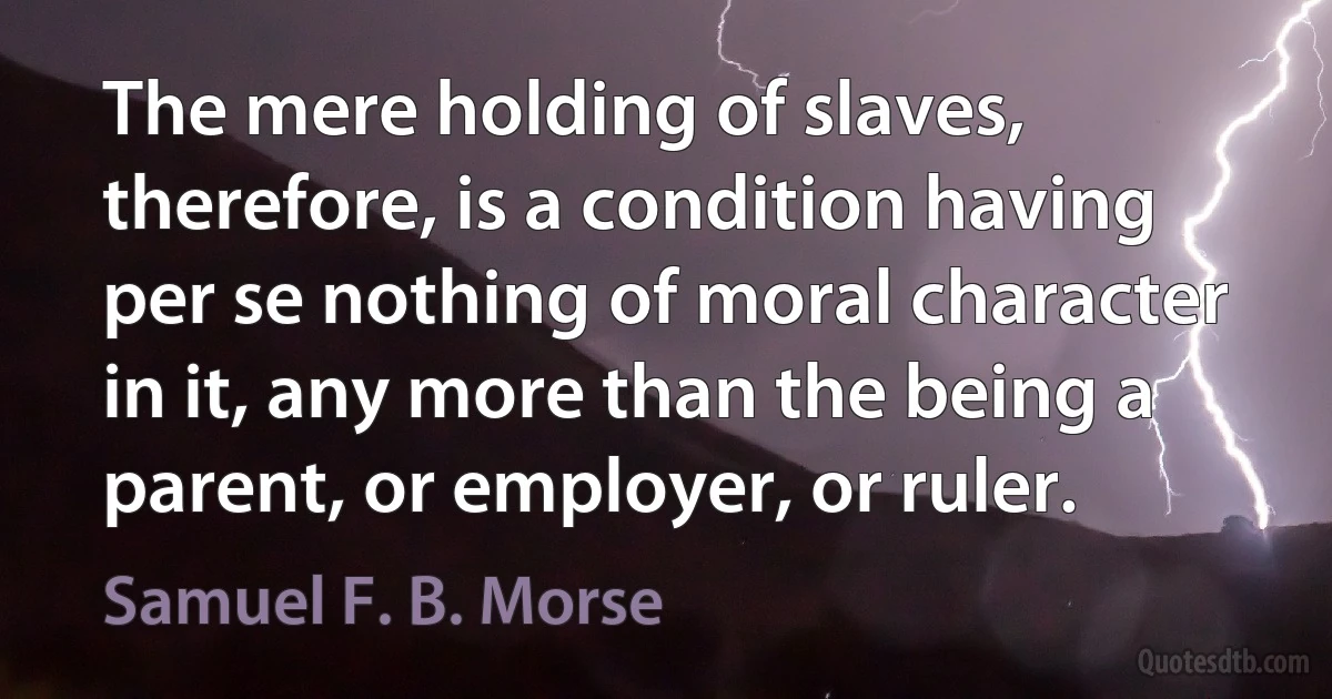 The mere holding of slaves, therefore, is a condition having per se nothing of moral character in it, any more than the being a parent, or employer, or ruler. (Samuel F. B. Morse)