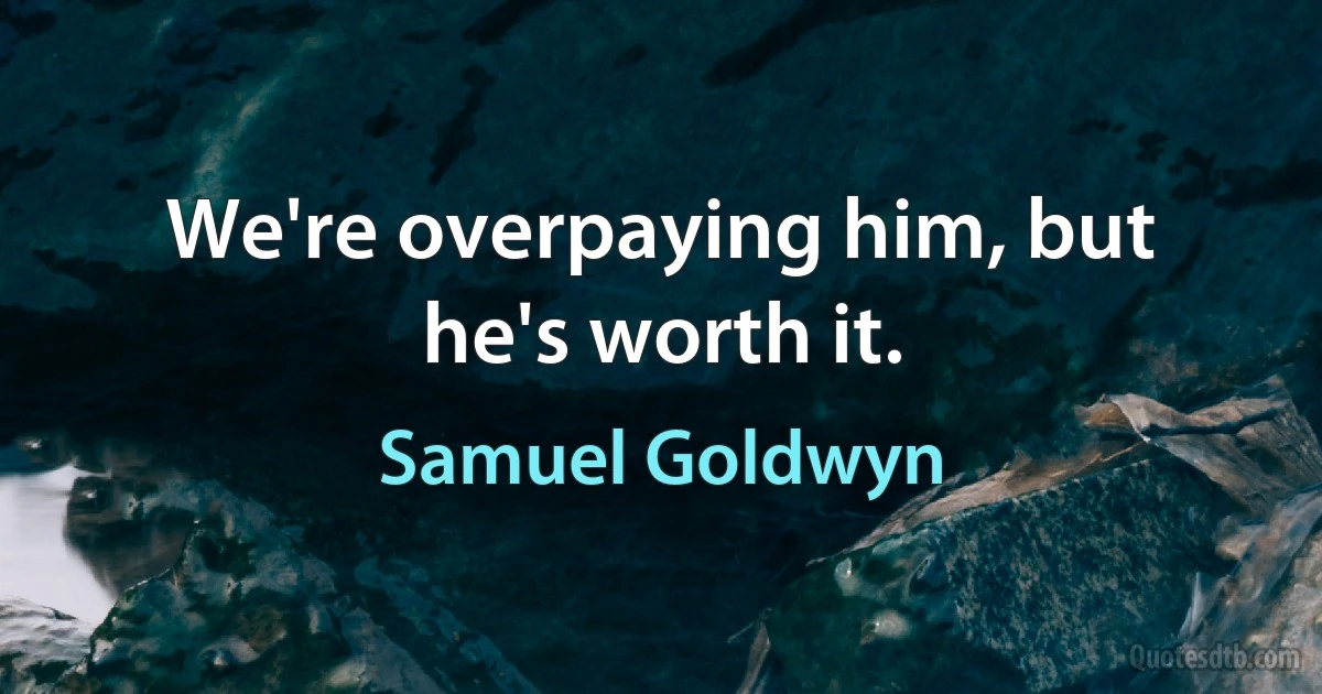 We're overpaying him, but he's worth it. (Samuel Goldwyn)