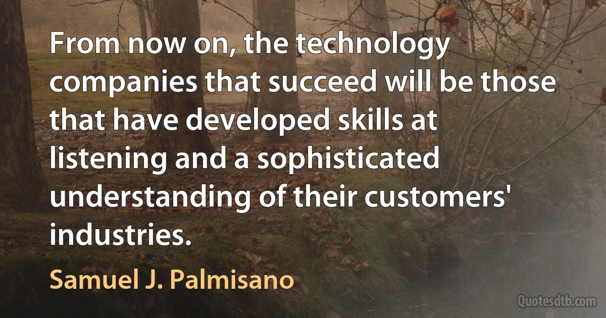 From now on, the technology companies that succeed will be those that have developed skills at listening and a sophisticated understanding of their customers' industries. (Samuel J. Palmisano)