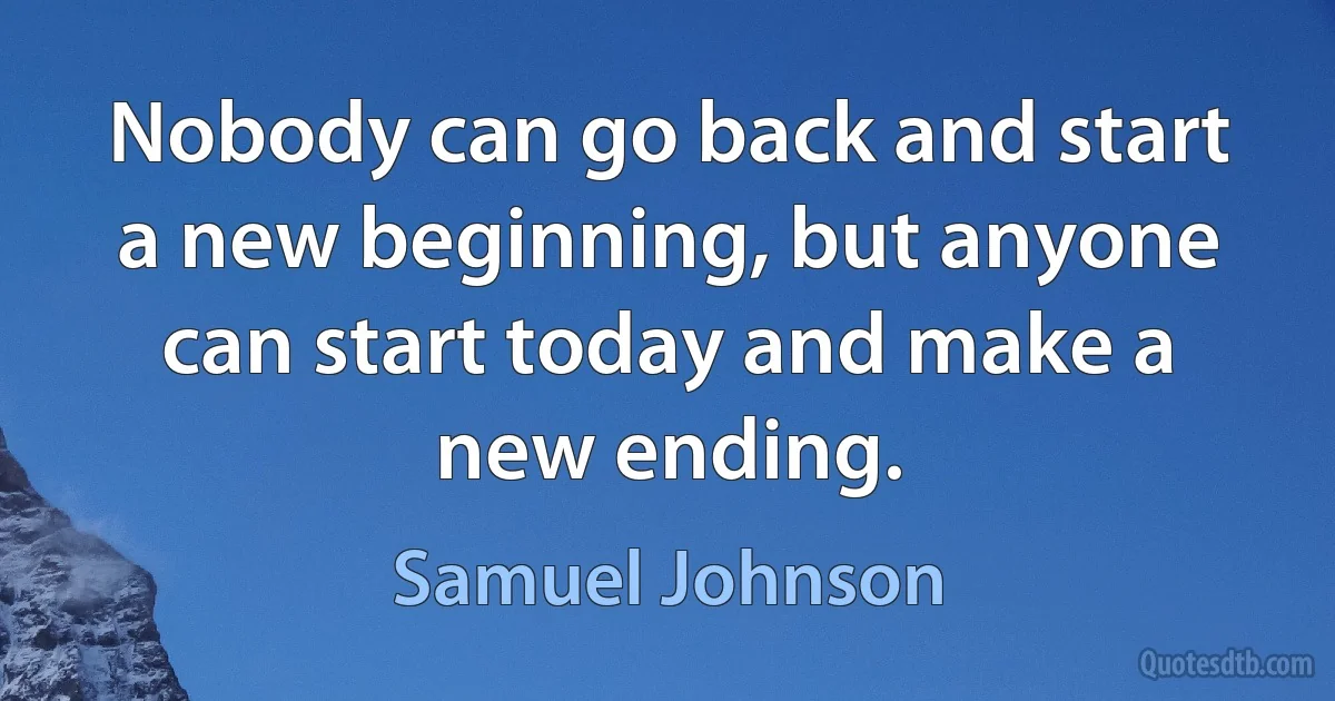 Nobody can go back and start a new beginning, but anyone can start today and make a new ending. (Samuel Johnson)