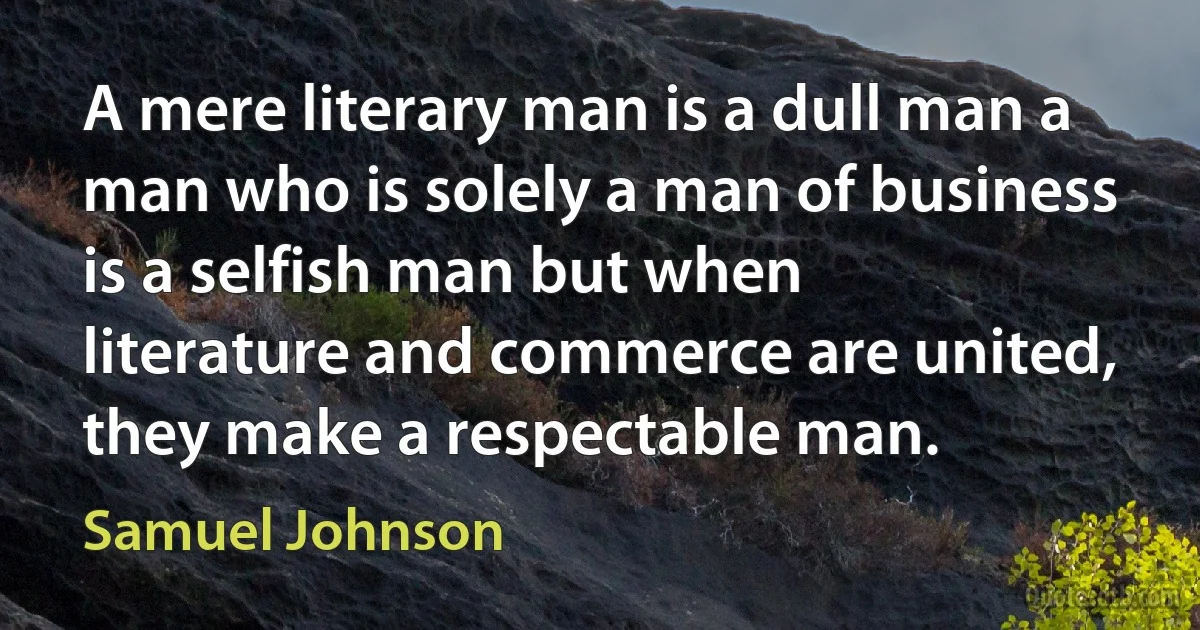 A mere literary man is a dull man a man who is solely a man of business is a selfish man but when literature and commerce are united, they make a respectable man. (Samuel Johnson)