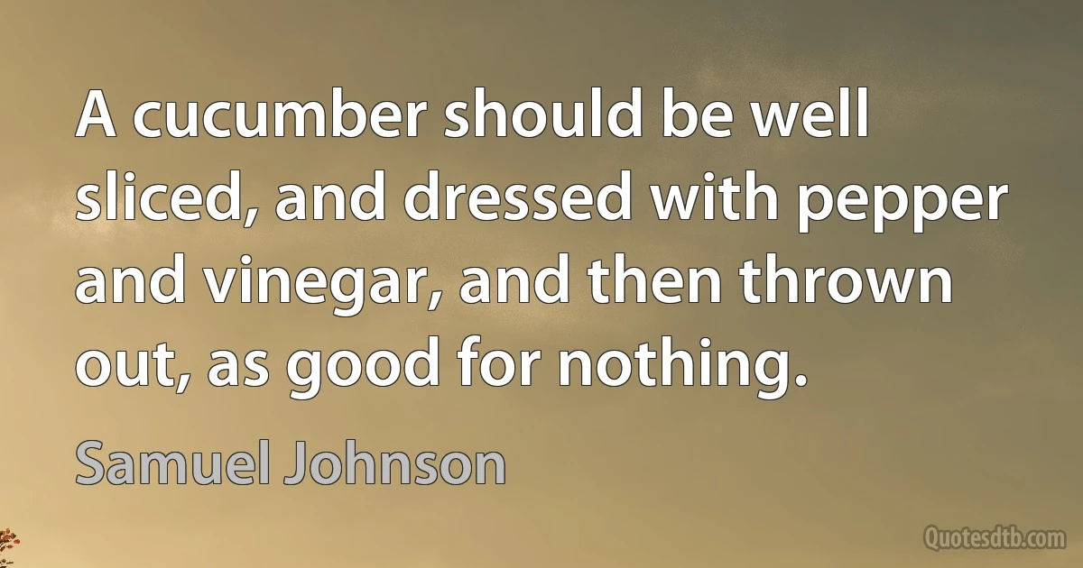 A cucumber should be well sliced, and dressed with pepper and vinegar, and then thrown out, as good for nothing. (Samuel Johnson)