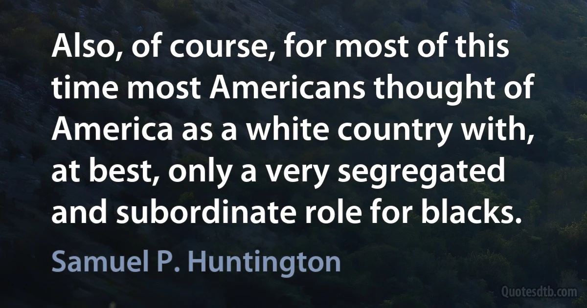 Also, of course, for most of this time most Americans thought of America as a white country with, at best, only a very segregated and subordinate role for blacks. (Samuel P. Huntington)