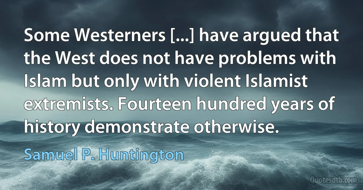 Some Westerners [...] have argued that the West does not have problems with Islam but only with violent Islamist extremists. Fourteen hundred years of history demonstrate otherwise. (Samuel P. Huntington)