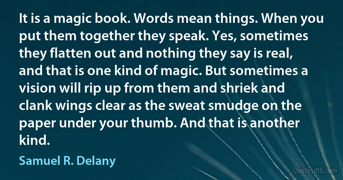 It is a magic book. Words mean things. When you put them together they speak. Yes, sometimes they flatten out and nothing they say is real, and that is one kind of magic. But sometimes a vision will rip up from them and shriek and clank wings clear as the sweat smudge on the paper under your thumb. And that is another kind. (Samuel R. Delany)