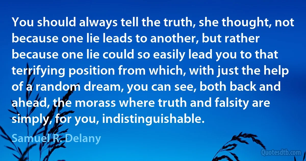 You should always tell the truth, she thought, not because one lie leads to another, but rather because one lie could so easily lead you to that terrifying position from which, with just the help of a random dream, you can see, both back and ahead, the morass where truth and falsity are simply, for you, indistinguishable. (Samuel R. Delany)