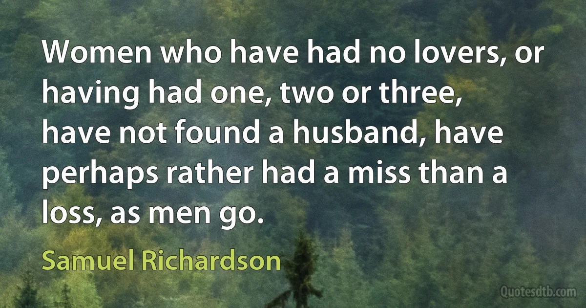 Women who have had no lovers, or having had one, two or three, have not found a husband, have perhaps rather had a miss than a loss, as men go. (Samuel Richardson)