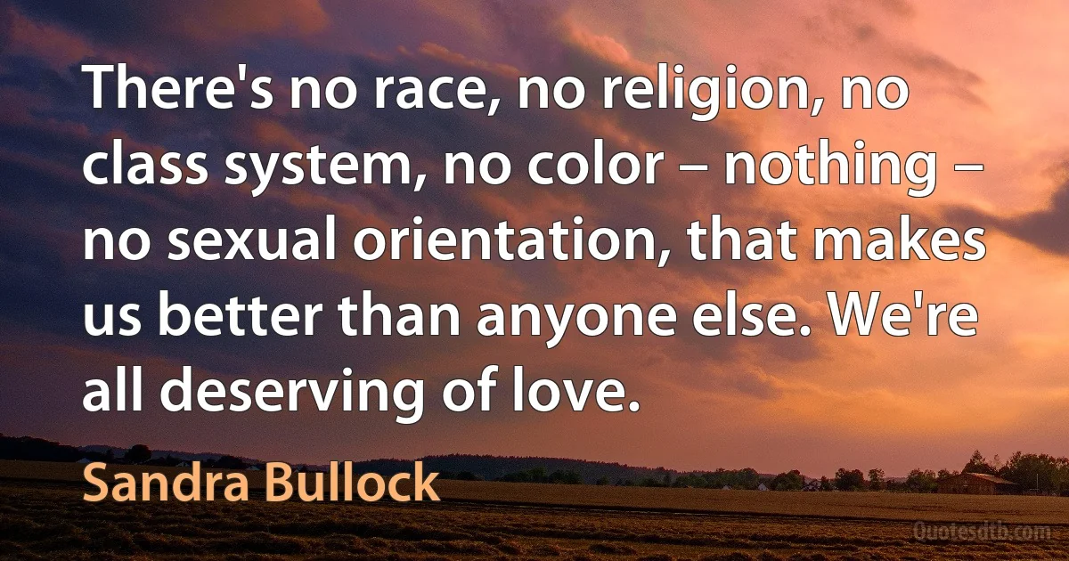 There's no race, no religion, no class system, no color – nothing – no sexual orientation, that makes us better than anyone else. We're all deserving of love. (Sandra Bullock)