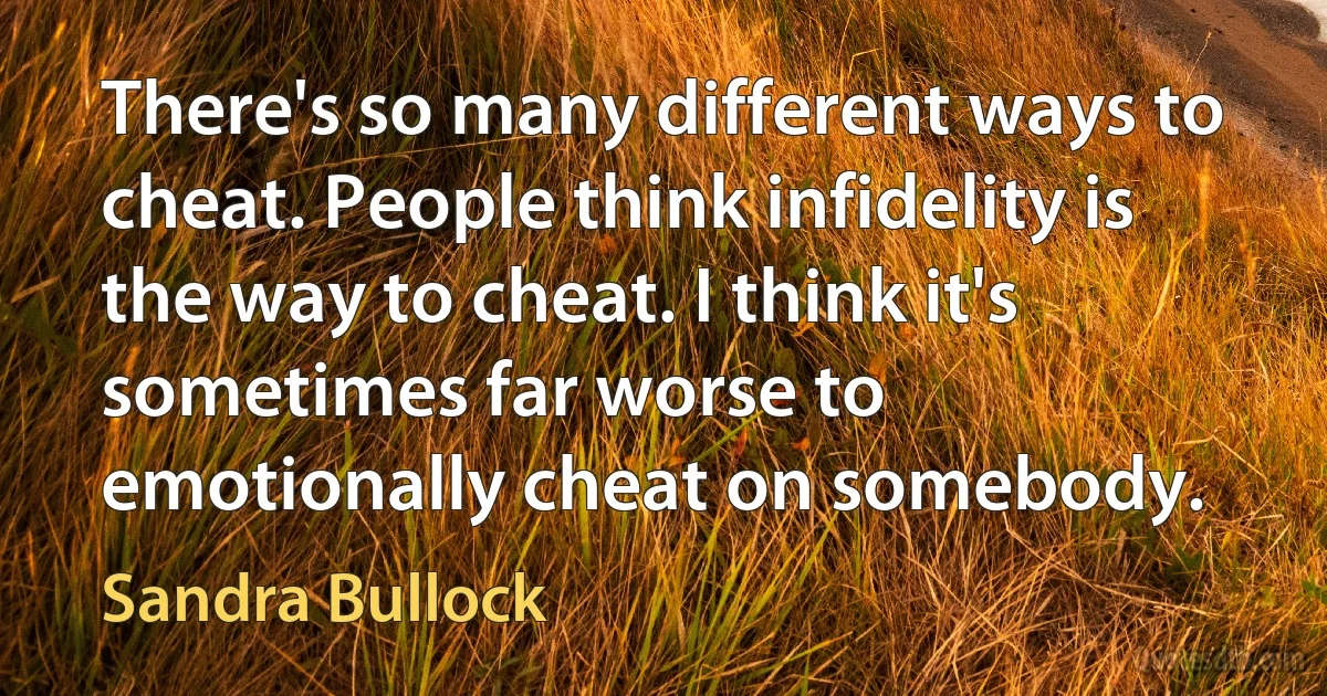 There's so many different ways to cheat. People think infidelity is the way to cheat. I think it's sometimes far worse to emotionally cheat on somebody. (Sandra Bullock)