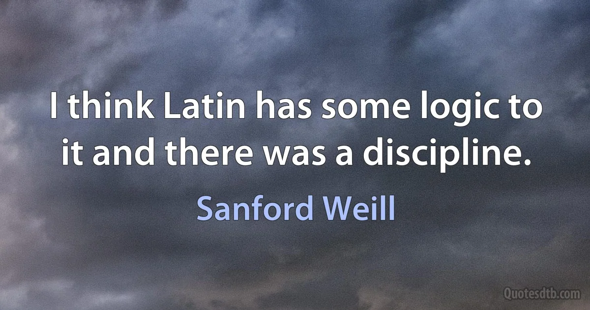 I think Latin has some logic to it and there was a discipline. (Sanford Weill)