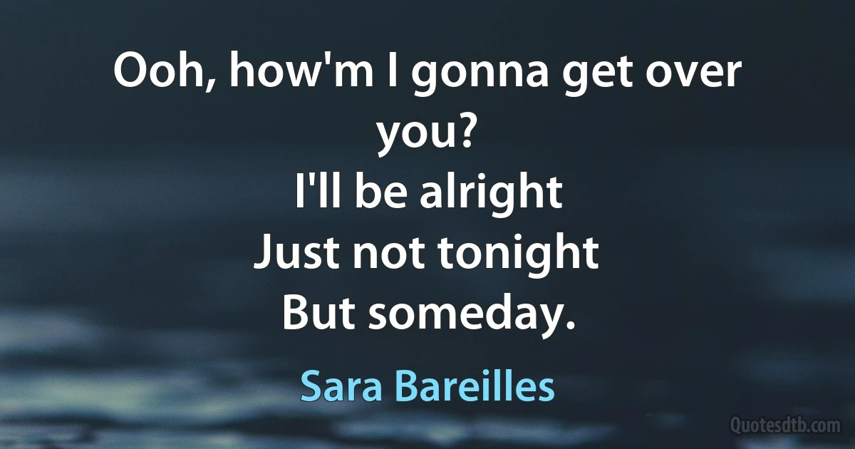 Ooh, how'm I gonna get over you?
I'll be alright
Just not tonight
But someday. (Sara Bareilles)