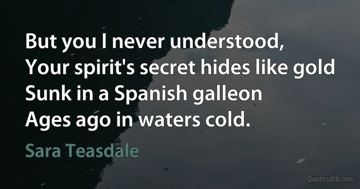 But you I never understood,
Your spirit's secret hides like gold
Sunk in a Spanish galleon
Ages ago in waters cold. (Sara Teasdale)