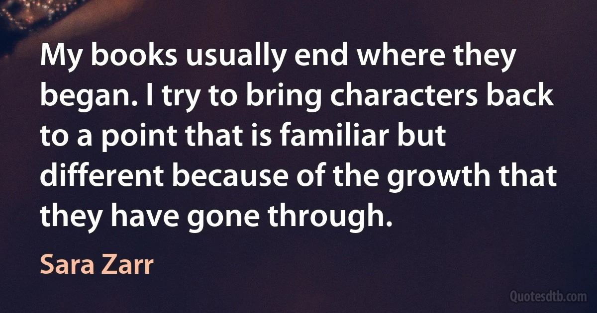 My books usually end where they began. I try to bring characters back to a point that is familiar but different because of the growth that they have gone through. (Sara Zarr)