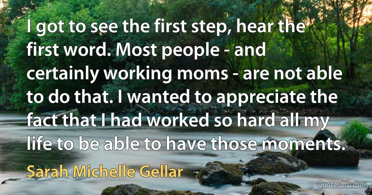 I got to see the first step, hear the first word. Most people - and certainly working moms - are not able to do that. I wanted to appreciate the fact that I had worked so hard all my life to be able to have those moments. (Sarah Michelle Gellar)