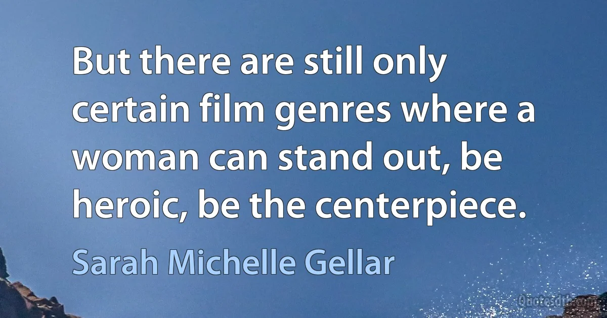 But there are still only certain film genres where a woman can stand out, be heroic, be the centerpiece. (Sarah Michelle Gellar)