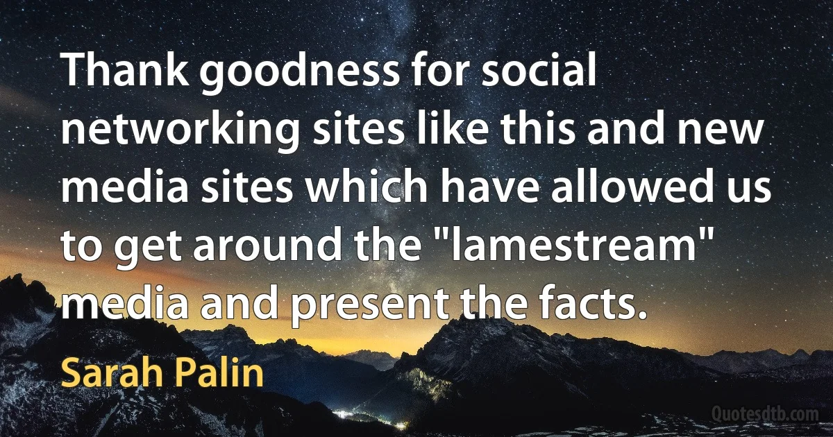 Thank goodness for social networking sites like this and new media sites which have allowed us to get around the "lamestream" media and present the facts. (Sarah Palin)