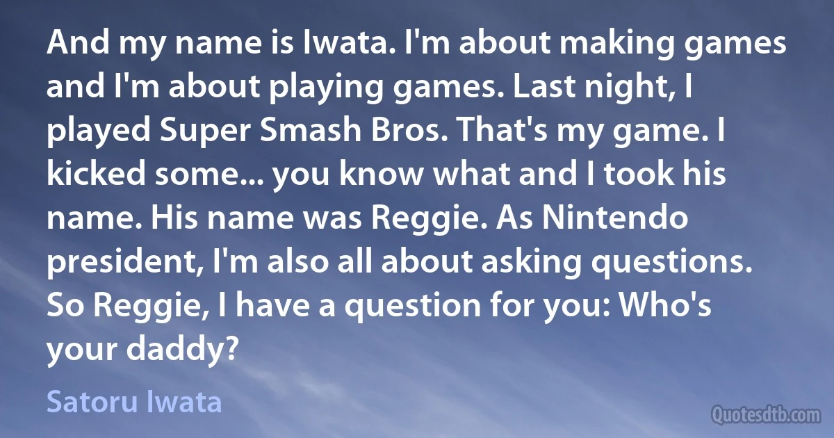 And my name is Iwata. I'm about making games and I'm about playing games. Last night, I played Super Smash Bros. That's my game. I kicked some... you know what and I took his name. His name was Reggie. As Nintendo president, I'm also all about asking questions. So Reggie, I have a question for you: Who's your daddy? (Satoru Iwata)