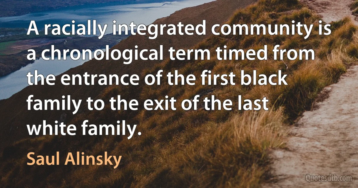 A racially integrated community is a chronological term timed from the entrance of the first black family to the exit of the last white family. (Saul Alinsky)