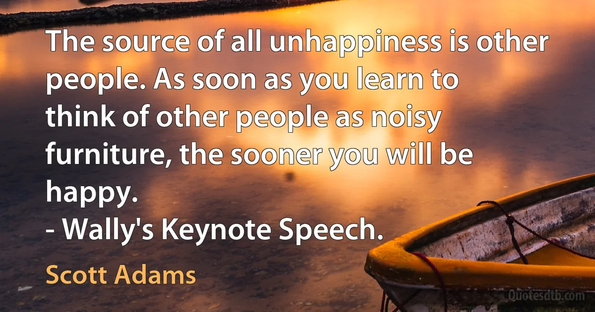 The source of all unhappiness is other people. As soon as you learn to
think of other people as noisy furniture, the sooner you will be happy.
- Wally's Keynote Speech. (Scott Adams)