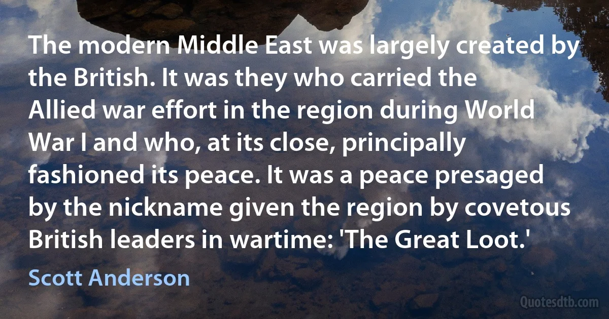 The modern Middle East was largely created by the British. It was they who carried the Allied war effort in the region during World War I and who, at its close, principally fashioned its peace. It was a peace presaged by the nickname given the region by covetous British leaders in wartime: 'The Great Loot.' (Scott Anderson)