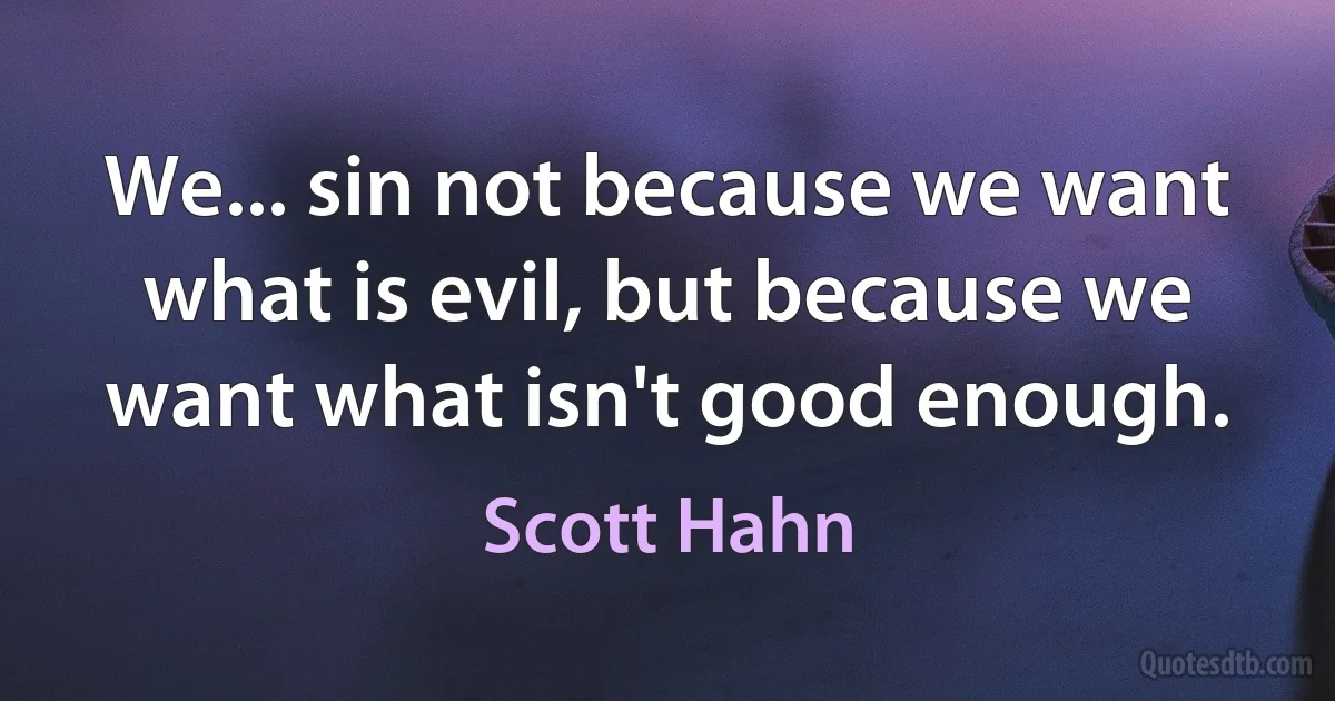 We... sin not because we want what is evil, but because we want what isn't good enough. (Scott Hahn)