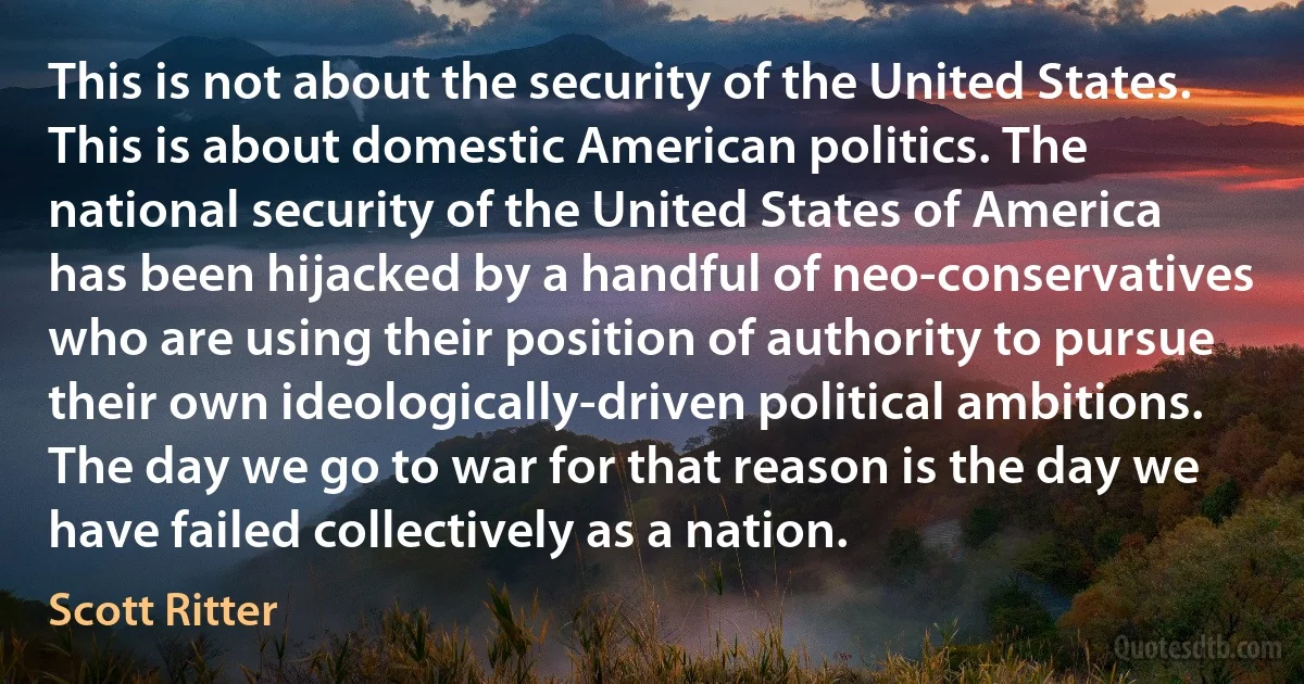 This is not about the security of the United States. This is about domestic American politics. The national security of the United States of America has been hijacked by a handful of neo-conservatives who are using their position of authority to pursue their own ideologically-driven political ambitions. The day we go to war for that reason is the day we have failed collectively as a nation. (Scott Ritter)