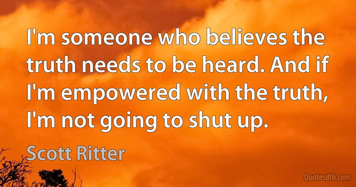 I'm someone who believes the truth needs to be heard. And if I'm empowered with the truth, I'm not going to shut up. (Scott Ritter)