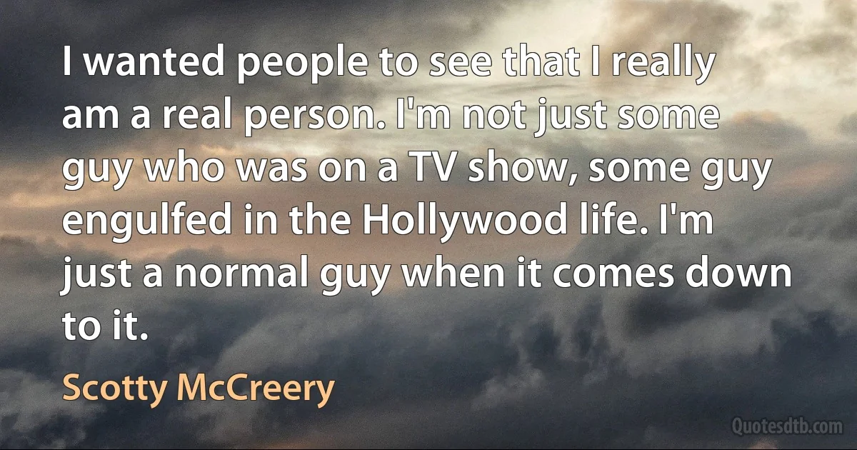 I wanted people to see that I really am a real person. I'm not just some guy who was on a TV show, some guy engulfed in the Hollywood life. I'm just a normal guy when it comes down to it. (Scotty McCreery)