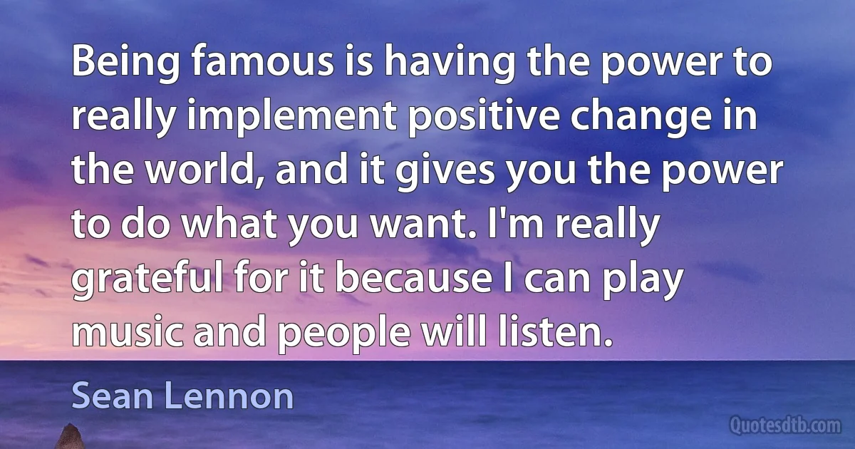 Being famous is having the power to really implement positive change in the world, and it gives you the power to do what you want. I'm really grateful for it because I can play music and people will listen. (Sean Lennon)