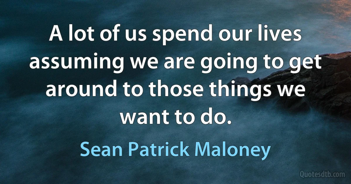 A lot of us spend our lives assuming we are going to get around to those things we want to do. (Sean Patrick Maloney)