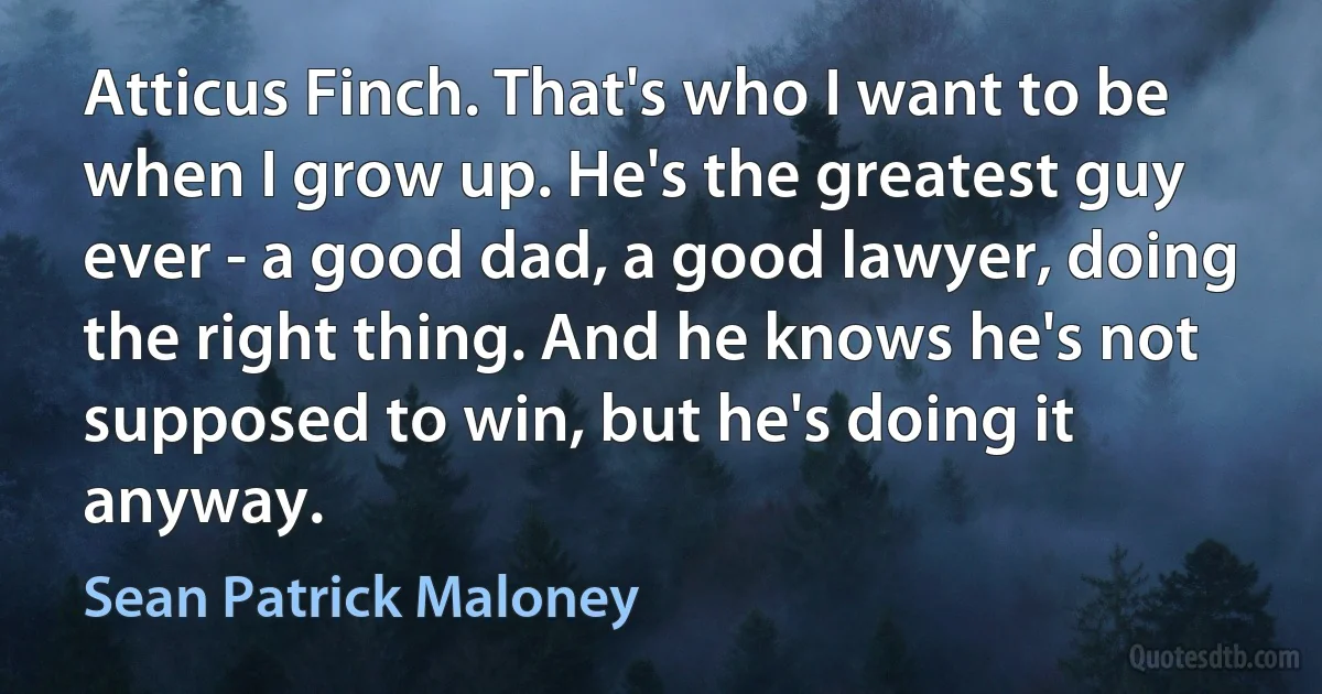 Atticus Finch. That's who I want to be when I grow up. He's the greatest guy ever - a good dad, a good lawyer, doing the right thing. And he knows he's not supposed to win, but he's doing it anyway. (Sean Patrick Maloney)