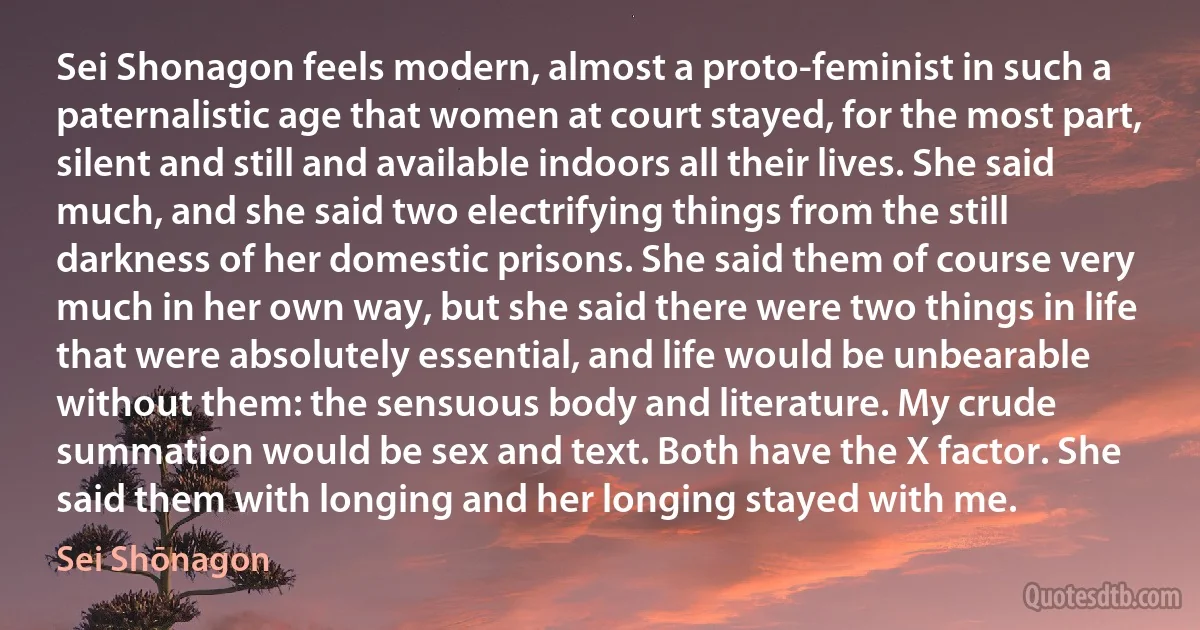 Sei Shonagon feels modern, almost a proto-feminist in such a paternalistic age that women at court stayed, for the most part, silent and still and available indoors all their lives. She said much, and she said two electrifying things from the still darkness of her domestic prisons. She said them of course very much in her own way, but she said there were two things in life that were absolutely essential, and life would be unbearable without them: the sensuous body and literature. My crude summation would be sex and text. Both have the X factor. She said them with longing and her longing stayed with me. (Sei Shōnagon)